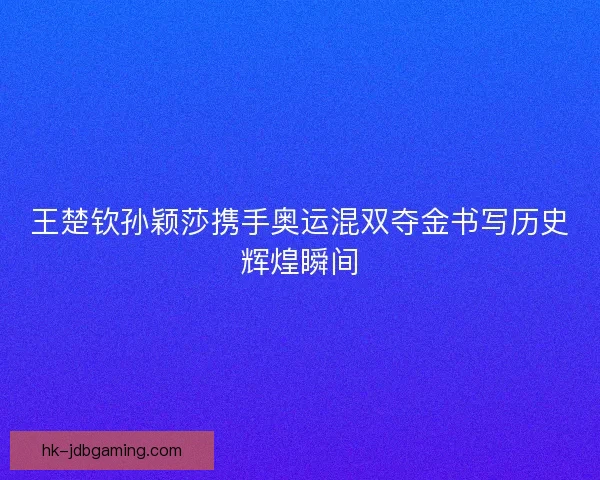 王楚钦孙颖莎携手奥运混双夺金书写历史辉煌瞬间 王楚钦孙颖莎携手奥运混双夺金书写历史辉煌瞬间