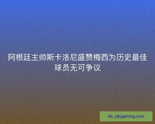 阿根廷主帅斯卡洛尼盛赞梅西为历史最佳球员无可争议 阿根廷主帅斯卡洛尼盛赞梅西为历史最佳球员无可争议