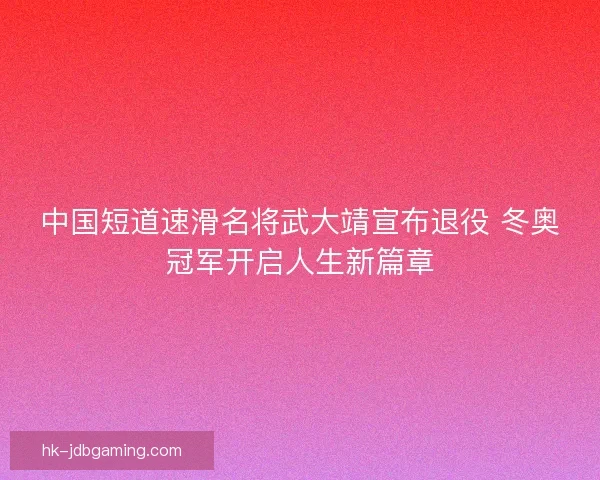 中国短道速滑名将武大靖宣布退役 冬奥冠军开启人生新篇章 中国短道速滑名将武大靖宣布退役 冬奥冠军开启人生新篇章