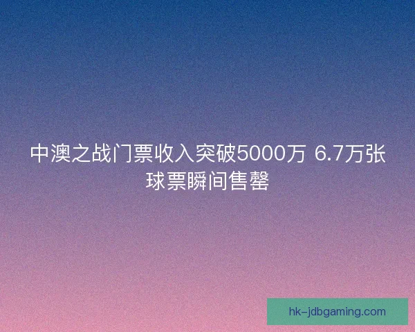 中澳之战门票收入突破5000万 6.7万张球票瞬间售罄