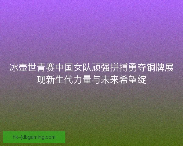 冰壶世青赛中国女队顽强拼搏勇夺铜牌展现新生代力量与未来希望绽