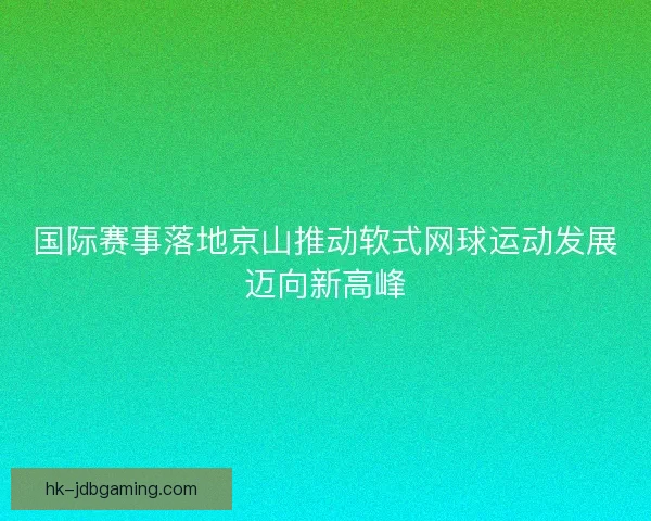 国际赛事落地京山推动软式网球运动发展迈向新高峰 国际赛事落地京山推动软式网球运动发展迈向新高峰