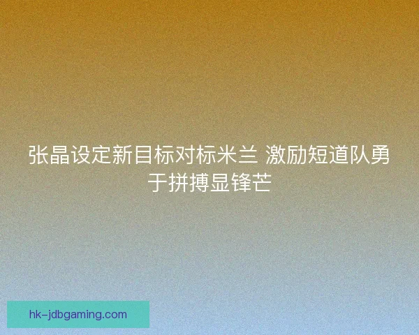 张晶设定新目标对标米兰 激励短道队勇于拼搏显锋芒