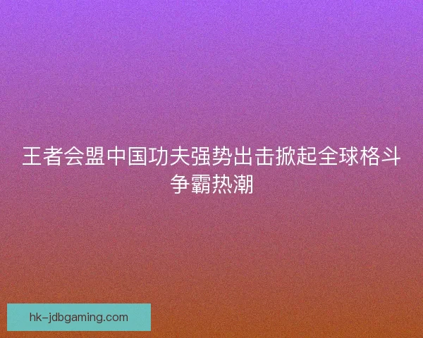 王者会盟中国功夫强势出击掀起全球格斗争霸热潮 王者会盟中国功夫强势出击掀起全球格斗争霸热潮