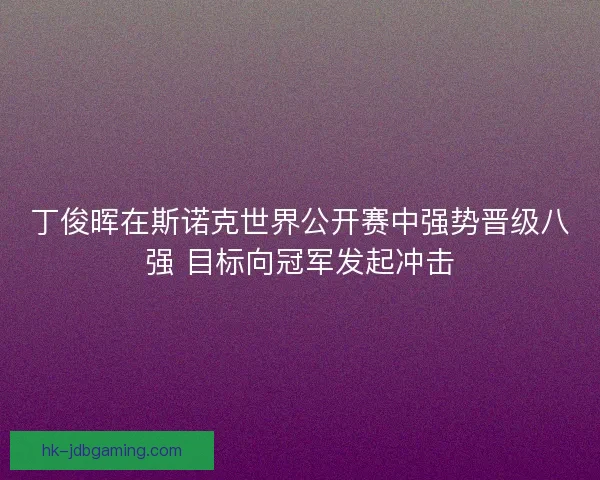 丁俊晖在斯诺克世界公开赛中强势晋级八强 目标向冠军发起冲击