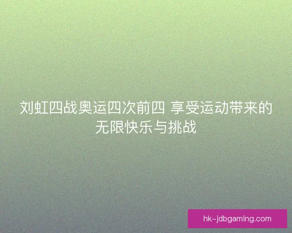 刘虹四战奥运四次前四 享受运动带来的无限快乐与挑战