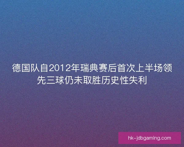 德国队自2012年瑞典赛后首次上半场领先三球仍未取胜历史性失利