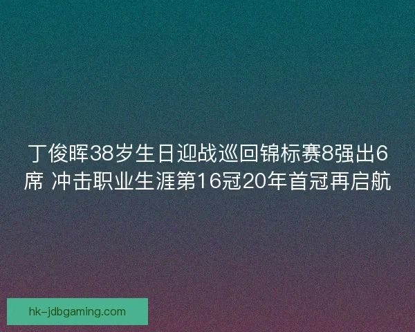 丁俊晖38岁生日迎战巡回锦标赛8强出6席 冲击职业生涯第16冠20年首冠再启航