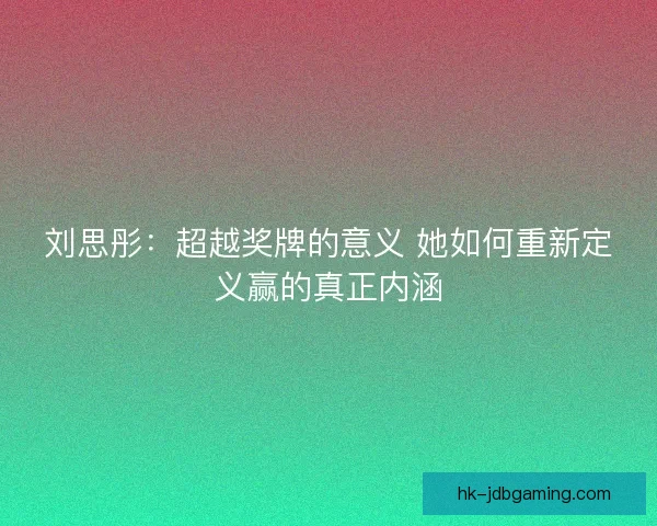 刘思彤：超越奖牌的意义 她如何重新定义赢的真正内涵