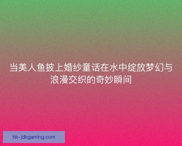 当美人鱼披上婚纱童话在水中绽放梦幻与浪漫交织的奇妙瞬间