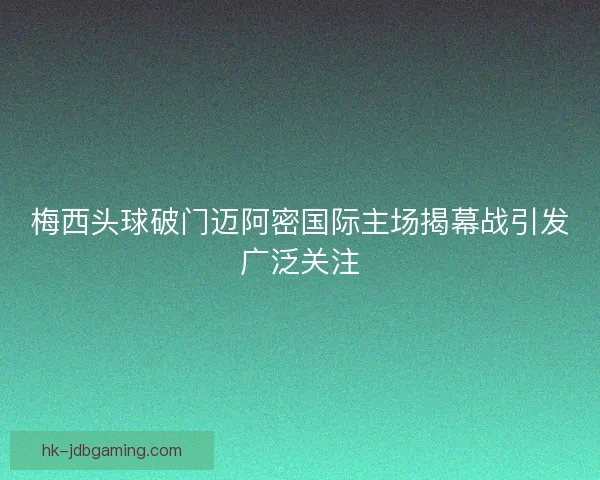 梅西头球破门迈阿密国际主场揭幕战引发广泛关注