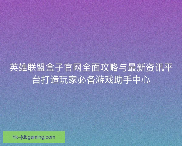 英雄联盟盒子官网全面攻略与最新资讯平台打造玩家必备游戏助手中心
